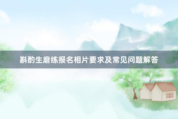 斟酌生磨练报名相片要求及常见问题解答